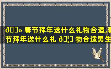 🌻 春节拜年送什么礼物合适,春节拜年送什么礼 🦍 物合适男生